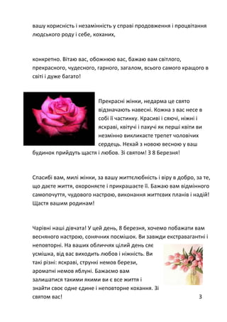 вашу корисність і незамінність у справі продовження і процвітання
людського роду і себе, коханих,
конкретно. Вітаю вас, обожнюю вас, бажаю вам світлого,
прекрасного, чудесного, гарного, загалом, всього самого кращого в
світі і дуже багато!
Прекрасні жінки, недарма це свято
відзначають навесні. Кожна з вас несе в
собі її частинку. Красиві і сяючі, ніжні і
яскраві, квітучі і пахучі як перші квіти ви
незмінно викликаєте трепет чоловічих
сердець. Нехай з новою весною у ваш
будинок прийдуть щастя і любов. Зі святом! З 8 Березня!
Спасибі вам, милі жінки, за вашу життєлюбність і віру в добро, за те,
що даєте життя, охороняєте і прикрашаєте її. Бажаю вам відмінного
самопочуття, чудового настрою, виконання життєвих планів і надій!
Щастя вашим родинам!
Чарівні наші дівчата! У цей день, 8 березня, хочемо побажати вам
весняного настрою, сонячних посмішок. Ви завжди екстравагантні і
неповторні. На ваших обличчях цілий день сяє
усмішка, від вас виходить любов і ніжність. Ви
такі різні: яскраві, стрункі немов берези,
ароматні немов яблуні. Бажаємо вам
залишатися такими якими ви є все життя і
знайти своє одне єдине і неповторне кохання. Зі
святом вас! 3
 