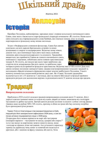 Жовтень 2015
Прообраз Хелловіна, найімовірніше, зародився лише з появою кельтського язичницького свята
Савин, опис якого з'являється в старо-ірландської літературі починаючи з X століття. Назва цього
свята походить від староірландського слова Samhain, яке означало «кінець літа» та згодом
перетворилося в ірландську назву місяця листопада.
Згідно з Оксфордським словником фольклору, Савин був святом
одночасно для всіх народів Британських островів та міцно
асоціювався зі смертю та надприродним. Водночас немає ніяких
доказів того, що в язичницькі часи свято мало якесь особливе
значення, крім сільськогосподарського та сезонного. Традиційно
вважається, що сприйняття Савина як темного язичницького свята,
пов'язаного з мертвими, зобов'язане своєю появою християнським
ченцям X–XI століть, які писали про нього через приблизно два
сторіччя після затвердження Дня всіх святих та приблизно через
чотириста років після прийняття Ірландією християнства. Водночас вже в VIII столітті День всіх
святих починає поступово заміщати Савин; завдяки взаємопроникненню гельських традицій та
католицьких обрядів починають формуватися перші зачатки майбутнього Хелловіна. З цього
моменту починається спадкоємний розвиток двох свят. Як і Савин, Хелловін традиційно
відзначається в ніч з 31 жовтня на 1 листопада. Досі на півночі Шотландії та Ірландії прийнято
проводити ритуали для заспокоєння мертвих та розповідати вночі 31 жовтня легенди про предків.
Випрошування солодощів
Приблизно в XVI столітті склалася традиція випрошування солодощів вночі 31 жовтня. Діти і
дорослі одягали тканинні маски та ходили від одних дверей до інших, вимагаючи від господарів
частування та дрібно пустуючи. Звичай вдягати рольові костюми та носити з собою «ліхтар Джека»
з'явився лише на рубежі XIX і XX століть, причому в обмін на гроші або їжу спочатку потрібно
було пропонувати різні розваги.
Термін Trick-or-treat вперше став використовуватися в США,
перший раз його використання зафіксовано 1934 року, а сам він
почав активно поширюватися лише з 1939 року.
Літературно його можна перевести як жарт або частування
(поширені варіанти —частування чи шкода, цукерки або смерть""
та ін.) що вказує на жартівливу загрозу нанести шкоду, якщо
господар не принесе дітям частування. Але усталеного перекладу
терміну на українську мову немає та зазвичай він надається в
оригіналі, або з заміною на фразу гаманець або життя. Хоча
 