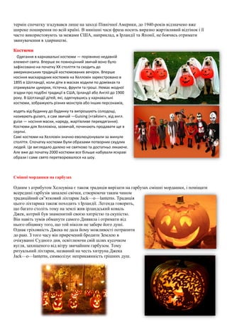 термін спочатку згадувався лише на заході Північної Америки, до 1940-років відзначено вже
широке поширення по всій країні. В нинішні часи фраза носить виразно жартівливий відтінок і її
часто використовують за межами США, наприклад, в Ірландії та Японії, не боячись отримати
звинувачення в здирництві.
Костюми
Одягання в карнавальні костюми — порівняно недавній
елемент свята. Вперше як повноцінний звичай воно було
зафіксовано на початку XX століття та сходить до
американських традицій костюмованих вечірок. Вперше
носіння маскарадних костюмів на Хелловін зареєстровано в
1895 в Шотландії, коли діти в масках ходили по домівках та
отримували цукерки, тістечка, фрукти та гроші. Немає жодної
згадки про подібні традиції в США, Ірландії або Англії до 1900
року. В Шотландії дітей, які, одягнувшись у карнавальні
костюми, зображують різних монстрів або інших персонажів,
ходять від будинку до будинку та випрошують солодощі,
називають guisers, а сам звичай —Guising («гайзінг», від англ.
guise — носіння маски, наряду, жартівливе перевдягання).
Костюми для Хелловіна, зазвичай, починають продавати ще в
серпні.
Самі костюми на Хелловін значно еволюціонували за минуле
століття. Спочатку костюми були образами потворних схудлих
людей. Це виглядало далеко не святково та достатньо лякаюче.
Але вже до початку 2000 костюми все більше набували яскраві
образи і саме свято перетворювалося на шоу.
Смішні мордашки на гарбузах
Одним з атрибутом Хелоувіна є також традиція вирізати на гарбузах смішні мордашки, і поміщати
всередині гарбузів запалені свічки, створюючи таким чином
традиційний св”ятковий ліхтарик Jack—o—lanterns. Традиція
цього ліхтарика також походить з Ірландії. Легенда говорить,
що багато століть тому на землі жив ірландський коваль
Джек, котрий був знаменитий своєю хитрістю та скупістю.
Він навіть зумів обманути самого Диявила і отримати від
нього обіцянку того, що той ніколи не забере його душі.
Однак гріховність Джека не дала йому можливості потрапити
до раю. З того часу він приречений бродити Землею в
очікуванні Судного дня, освітлюючи свій шлях кусочком
вугля, захищеного від вітру звичайним гарбузом. Тому
ритуальний ліхтарик, названий на честь хитруна Джека
Jack—o—lanterns, символізує неприкаянність грішних душ.
 