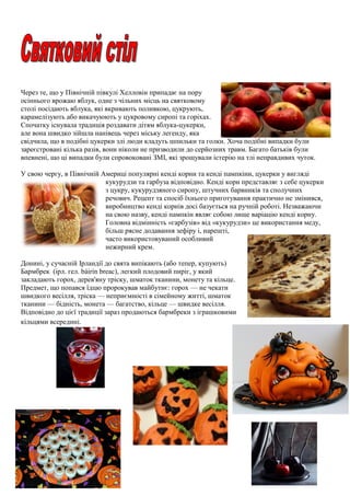 Через те, що у Північній півкулі Хелловін припадає на пору
осіннього врожаю яблук, одне з чільних місць на святковому
столі посідають яблука, які вкривають поливкою, цукрують,
карамелізують або викачуюють у цукровому сиропі та горіхах.
Спочатку існувала традиція роздавати дітям яблука-цукерки,
але вона швидко зійшла нанівець через міську легенду, яка
свідчила, що в подібні цукерки злі люди кладуть шпильки та голки. Хоча подібні випадки були
зареєстровані кілька разів, вони ніколи не призводили до серйозних травм. Багато батьків були
впевнені, що ці випадки були спровоковані ЗМІ, які зрощували істерію на тлі неправдивих чуток.
У свою чергу, в Північній Америці популярні кенді корни та кенді пампкіни, цукерки у вигляді
кукурудзи та гарбуза відповідно. Кенді корн представляє з себе цукерки
з цукру, кукурудзяного сиропу, штучних барвників та сполучних
речович. Рецепт та спосіб їхнього приготування практично не змінився,
виробництво кенді корнів досі базується на ручній роботі. Незважаючи
на свою назву, кенді пампкін являє собою лише варіацію кенді корну.
Головна відмінність «гарбузів» від «кукурудзи» це використання меду,
більш рясне додавання зефіру і, нарешті,
часто використовуваний особливий
нежирний крем.
Донині, у сучасній Ірландії до свята випікають (або тепер, купують)
Бармбрек (ірл. гел. báirín breac), легкий плодовий пиріг, у який
закладають горох, дерев'яну тріску, шматок тканини, монету та кільце.
Предмет, що попався їдцю пророкував майбутнє: горох — не чекати
швидкого весілля, тріска — неприємності в сімейному житті, шматок
тканини — бідність, монета — багатство, кільце — швидке весілля.
Відповідно до цієї традиції зараз продаються бармбреки з іграшковими
кільцями всередині.
 