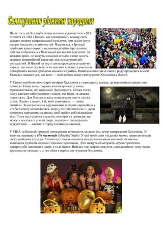 Після того, як Хеллоуїн почав активно відзначатися з XIX
століття в США і Канаді, він поширився у всьому світі
завдяки впливу американської культури, при цьому існує
ряд регіональних відмінностей. Наприклад, в Ірландії
прийнято влаштовувати великомасштабні піротехнічні
дійства та багаття, а в Шотландії він звичай відсутній. За
межами країн, де живуть нащадки кельтів, свято носить
скоріше комерційний характер, ніж культурний або
ритуальний. В Японії на честь свята проводяться щорічні
паради, що іноді досягають величезної кількості учасників
і створюють великі проблеми міським службам. Найвідоміший захід такого роду проходить в місті
Кавасакі, вважається, що воно — найстаріше місце святкування Хелловіна в Японії.
У Європі особливо популярні вечірки Хелловіна у стародавніх замках, де вештаються страхітливі
привиди. Німці влаштовують жахо-карнавал у замку
Франкенштайна, що неподалік Дармштадта. Кілька тисяч
люду вдягали найстрашніші з масок, які мали, та лякали
перехожих. Для більшого жаху влаштували навіть кілька
страт. Однак і глядачі, і ті, кого страчували, — лише
гиготіли. За поганськими віруваннями західних європейців у
ніч Хелловіну відчиняються двері у потойбічний світ, і духи
померлих приходять на землю, щоб знайти собі відповідне
тіло. Тому від усіляких скелетів, вампірів та привидів, що
можуть постукати у ваші двері, досвідчені люди радять
відкупитися — насипати торбу гостинців-ласощів.
У США та Великій Британії святкування починають заздалегідь: вечір напередодні Хелловіна, 30
жовтня, називають Ніч пустощів (Mischief Night). У цей вечір діти і підлітки мають право розіграти
своїх знайомих і сусідів. Типові пустощі включають намазування вікон автомобілів милом,
закидання будинків яйцями і гнилою городиною. Діти можуть обмотувати дерева туалетним
папером або дзвонити в двері, а тоді тікати. Нерідко такі жарти межують з вандалізмом, тому часто
крамниці не продають дітям яйця в період святкування Хелловіна.
 