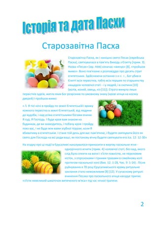 Старозавітна Пасха
Старозавітна Пасха, як і нинішнє свято Песах (єврейська
Пасха), святкувалася в пам'ять Виходу з Єгипту [прим. 3].
Назва «Песах» (івр. ‫)פסח‬ означає «минув» [8], «пройшов
мимо». Воно пов'язане з розповіддю про десять страт
єгипетських. Здійснюючи останню з них, Бог убив в
Єгипті всіх первістків, тобто всіх перших по старшинству
нащадків чоловічої статі - і у людей, і в скотини [10]
(волів, коней, овець, кіз [11]). Страта минула лише
первістків іудеїв, житла яких Бог розрізнив по умовному знаку (крові агнця на косяку
дверей) і пройшов мимо:
«А Я тієї ночі в пройду по землі Єгипетській і вражу
кожного первістка в землі Єгипетській, від людини
до худоби, і над усіма єгипетськими богами вчиню
Я суд. Я Господь. І буде кров вам знаком на
будинках, де ви знаходитесь, і побачу кров і пройду
повз вас, і не буде між вами згубної порази, коли Я
вбиватиму в єгипетськім. І стане той день для вас пам'яткою, і будете святкувати його як
свято для Господа на всі роди ваші; як постанову вічну будете святкувати его.Ісх. 12: 12-30»
На згадку про ці події в Єрусалимі наказувалося приносити в жертву пасхальне ягня -
однорічного ягняти [прим. 4] чоловічої статі, без вад, якого
слід було спекти на вогні і з'їсти повністю, не переломив
кісток, з опрісноками і гіркими травами в сімейному колі
протягом пасхальної ночі (Вих. 12: 1-28, Чис. 9: 1-14) . Після
руйнування в 70 році Єрусалимського храму ритуальне
заклання стало неможливим [8] [12]. У сучасному ритуалі
вчинення Песаха про пасхального агнця нагадує припис
«з'їсти невеликий шматочок випеченого м'яса» під час нічної трапези.
2
 