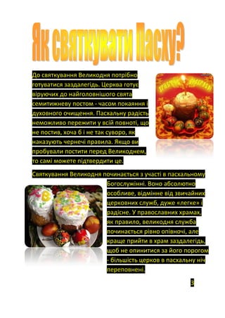 До святкування Великодня потрібно
готуватися заздалегідь. Церква готує
віруючих до найголовнішого свята
семитижневу постом - часом покаяння і
духовного очищення. Пасхальну радість
неможливо пережити у всій повноті, що
не постив, хоча б і не так суворо, як
наказують чернечі правила. Якщо ви
пробували постити перед Великоднем,
то самі можете підтвердити це.
Святкування Великодня починається з участі в пасхальному
Богослужінні. Воно абсолютно
особливе, відмінне від звичайних
церковних служб, дуже «легке» і
радісне. У православних храмах,
як правило, великодня служба
починається рівно опівночі, але
краще прийти в храм заздалегідь,
щоб не опинитися за його порогом
- більшість церков в пасхальну ніч
переповнені.
3
 