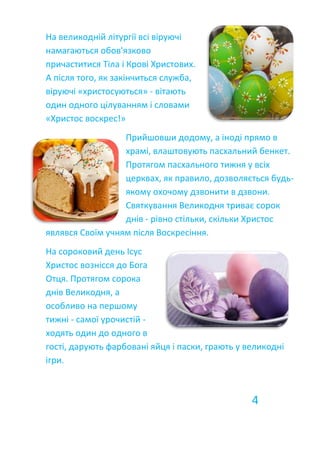 На великодній літургії всі віруючі
намагаються обов'язково
причаститися Тіла і Крові Христових.
А після того, як закінчиться служба,
віруючі «христосуються» - вітають
один одного цілуванням і словами
«Христос воскрес!»
Прийшовши додому, а іноді прямо в
храмі, влаштовують пасхальний бенкет.
Протягом пасхального тижня у всіх
церквах, як правило, дозволяється будь-
якому охочому дзвонити в дзвони.
Святкування Великодня триває сорок
днів - рівно стільки, скільки Христос
являвся Своїм учням після Воскресіння.
На сороковий день Ісус
Христос вознісся до Бога
Отця. Протягом сорока
днів Великодня, а
особливо на першому
тижні - самої урочистій -
ходять один до одного в
гості, дарують фарбовані яйця і паски, грають у великодні
ігри.
4
 