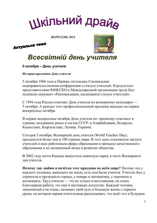 ВЕРЕСЕНЬ 2014
Всесвітній день учителя
5 октября – День учителя
История праздника День учителя
5 октября 1966 года в Париже состоялась Специальная
межправительственная конференция о статусе учителей. В результате
представителями ЮНЕСКО и Международной организации труда был
подписан документ «Рекомендации, касающиеся статуса учителей».
С 1994 года Россия отмечает День учителя по всемирному календарю —
5 октября. А раньше этот профессиональный праздник выпадал на первое
воскресенье октября.
В первое воскресенье октября День учителя по- прежнему отмечают в
странах, входивших ранее в состав СССР: в Азербайджане, Беларуси,
Казахстане, Кыргызстане, Латвии, Украине.
Сегодня 5 октября, Всемирный день учителя (World Teaches' Day),
празднуется более чем в 100 странах мира. В этот день отмечаются заслуги
учителей и всех работников сферы образования в процессе качественного
образования и их неоценимый вклад в развитие общества.
В 2002 году почта Канады выпустила памятную марку в честь Всемирного
дня учителя.
Почему так любим и почётен этот праздник во всём мире? Потому что у
каждого человека, живущего на земле, есть или были учителя. Учитель был у
строителя и президента страны, у повара и математика, у портнихи и
космонавта. Труд учителя — это не только ответственная, но очень
благодарная работа, это ещё и настоящее искусство. Каждый человек,
знаменитый и не очень, начинает свой путь в большую жизнь с первого
урока, на котором первая учительница рассказывает, что ждёт его в будущем.
1
 