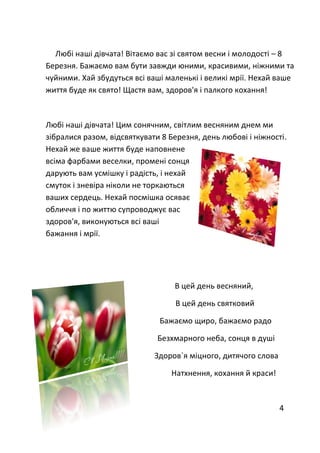 Любі наші дівчата! Вітаємо вас зі святом весни і молодості – 8
Березня. Бажаємо вам бути завжди юними, красивими, ніжними та
чуйними. Хай збудуться всі ваші маленькі і великі мрії. Нехай ваше
життя буде як свято! Щастя вам, здоров'я і палкого кохання!
Любі наші дівчата! Цим сонячним, світлим весняним днем ми
зібралися разом, відсвяткувати 8 Березня, день любові і ніжності.
Нехай же ваше життя буде наповнене
всіма фарбами веселки, промені сонця
дарують вам усмішку і радість, і нехай
смуток і зневіра ніколи не торкаються
ваших сердець. Нехай посмішка осяває
обличчя і по життю супроводжує вас
здоров'я, виконуються всі ваші
бажання і мрії.
В цей день весняний,
В цей день святковий
Бажаємо щиро, бажаємо радо
Безхмарного неба, сонця в душі
Здоров`я міцного, дитячого слова
Натхнення, кохання й краси!
4
 