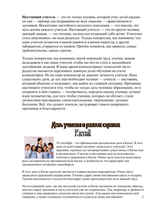 Настоящий учитель — это не только человек, который учит детей наукам,
он сам — пример для подражания во всех смыслах — нравственном и
духовном. Воспитание достойного молодого поколения — это миссия, это
цель жизни каждого учителя. Настоящий учитель — это не просто человек,
дающий знания, — это человек, полностью отдающий себя детям. Учителем
стать невозможно, им надо родиться. Только повзрослев, мы понимаем, что
одни учителя остаются в нашей памяти и в жизни навсегда, а другие
забываются, стираются из памяти. Причём помнятся, как правило, самые
требовательные, самые строгие.
Только повзрослев, мы понимаем, какой огромный труд, усилия, знания
вкладывали в нас наши учителя, чтобы мы могли стать в дальнейшем
достойными людьми. В наше время компьютерных технологий часто
родители пытаются переложить львиную долю обучения на плечи
компьютеров. Но ни один компьютер не заменит личности учителя. Пока
существуют дети, до тех пор необходим человек — учитель — наставник,
который объяснит и подскажет, как выйти из сложной ситуации. Призвание
настоящего учителя в том, чтобы не только дать человеку образование, но и
сохранить в нём главное — человечность, передать своему ученику лучшие
идеи человечества, для того чтобы ученики, которых он обучает, стали
личностями мыслящими, самостоятельными, творческими, духовно
богатыми. Всё, что делают учителя, заслуживает самого искреннего
признания и благодарности.
10 сентября – это официальная праздничная дата в Китае. В этот
день по всей стране чествуют педагогов и учителей. Этот
праздник, в разных его интерпретациях существовал в Китае еще
в средние века. Учителя и наставники всегда пользовались
почетом и уважением в Китае. Очень часто учителя выполняли
роль наставников на протяжении всей жизни, в особенности это характерно для
традиционных китайских единоборств.
В этот день в Китае проходят митинги и торжественные мероприятия. Очень часто
проводятся церемонии награждения. Ученики дарят своим наставникам цветы и подарки.
Тысячи школьников и студентов благодарят своих преподавателей за их важный труд.
На сегодняшний день, так как школьная система в Китае построена по западному образцу,
многие старые традиции в честь учителей уже не сохранились. Так, например, в древности
ученики в знак уважения к учителям мыли им ступни. Тем самым они показывали своё
смирение, а также готовность подчиняться и слушаться своих наставников 2
 