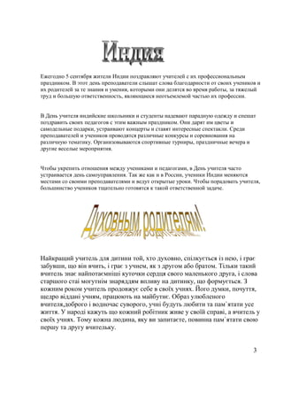Ежегодно 5 сентября жители Индии поздравляют учителей с их профессиональным
праздником. В этот день преподаватели слышат слова благодарности от своих учеников и
их родителей за те знания и умения, которыми они делятся во время работы, за тяжелый
труд и большую ответственность, являющиеся неотъемлемой частью их профессии.
В День учителя индийские школьники и студенты надевают парадную одежду и спешат
поздравить своих педагогов с этим важным праздником. Они дарят им цветы и
самодельные подарки, устраивают концерты и ставят интересные спектакли. Среди
преподавателей и учеников проводятся различные конкурсы и соревнования на
различную тематику. Организовываются спортивные турниры, праздничные вечера и
другие веселые мероприятия.
Чтобы укрепить отношения между учениками и педагогами, в День учителя часто
устраивается день самоуправления. Так же как и в России, ученики Индии меняются
местами со своими преподавателями и ведут открытые уроки. Чтобы порадовать учителя,
большинство учеников тщательно готовятся к такой ответственной задаче.
Найкращий учитель для дитини той, хто духовно, спілкується із нею, і грає
забувши, що він вчить, і грає з учнем, як з другом або братом. Тільки такий
вчитель знає найпотаємніші куточки сердця свого маленького друга, і слова
старшого стаі могутнім знаряддям впливу на дитинку, що формується. З
кожним роком учитель продовжує себе в своїх учнях. Його думки, почуття,
щедро віддані учням, працюють на майбутнє. Образ улюбленого
вчителя,доброго і водночас суворого, учні будуть любити та пам`ятати усе
життя. У народі кажуть що кожний робітник живе у своїй справі, а вчитель у
своїх учнях. Тому кожна людина, яку ви запитаєте, повинна пам`ятати свою
першу та другу вчительку.
3
 