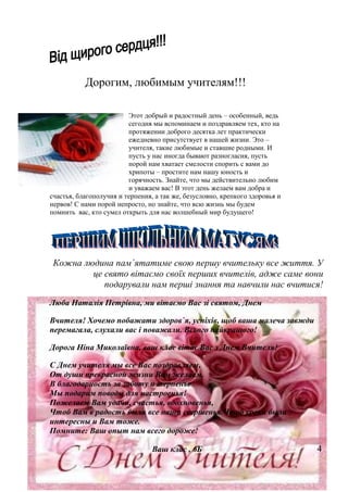Дорогим, любимым учителям!!!
Этот добрый и радостный день – особенный, ведь
сегодня мы вспоминаем и поздравляем тех, кто на
протяжении доброго десятка лет практически
ежедневно присутствует в нашей жизни. Это –
учителя, такие любимые и ставшие родными. И
пусть у нас иногда бывают разногласия, пусть
порой нам хватает смелости спорить с вами до
хрипоты – простите нам нашу юность и
горячность. Знайте, что мы действительно любим
и уважаем вас! В этот день желаем вам добра и
счастья, благополучия и терпения, а так же, безусловно, крепкого здоровья и
нервов! С нами порой непросто, но знайте, что всю жизнь мы будем
помнить вас, кто сумел открыть для нас волшебный мир будущего!
Кожна людина пам`ятатиме свою першу вчительку все життя. У
це свято вітаємо своїх перших вчителів, адже саме вони
подарували нам перші знання та навчили нас вчитися!
Люба Наталія Петрівна, ми вітаємо Вас зі святом, Днем
Вчителя! Хочемо побажати здоров`я, успіхів, щоб ваша малеча завжди
перемагала, слухали вас і поважали. Всього найкращого!
Дорога Ніна Миколаївна, ваш клас вітає Вас з Днем Вчителя!
С Днем учителя мы все Вас поздравляем,
От души прекрасной жизни Вам желаем.
В благодарность за заботу и терпенье
Мы подарим поводы для настроенья!
Пожелаем Вам удачи, счастья, вдохновенья,
Чтоб Вам в радость были все наши свершенья.Чтоб уроки были
интересны и Вам тоже.
Помните: Ваш опыт нам всего дороже!
Ваш клас , 6Б 4
 