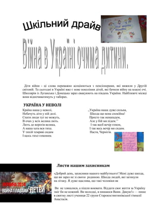 Діти війни - ці слова переважно асоціюються з пенсіонерами, які вижили у Другій
світовій. Та сьогодні в Україні вже є нове покоління дітей, які бачили війну на власні очі.
Школярів із Луганська і Донецька зараз евакуюють на південь України. Найближчі місяці
вони відпочиватимуть у таборах.
УКРАЇНА У НЕВОЛІ
Країна наша у неволі, ,,Україна наша дуже сильна,
Небачуть діти у ній долі. Шкода що вона спокійна!
Спати люди тут не можуть, Просто так ненападем,
В очах у всіх велика лють. Але у бій ми підем.’’
Лють до ворогів велика, І так весб вечір гомон,
А наша хата вся тиха. І так весь вечір ми сидим.
У тихій темряві сидим Настя, Чернігів.
І щось тихо гомоним.
Листи нашим захисникам
«Добрий день, захисники нашого майбутнього! Мені дуже шкода,
що ви зараз не зі своєю родиною. Шкода людей, які загинули
на літаку. Я дуже щаслива, що такі чоловіки як
Ви не злякалися, а пішли воювати. Віддати своє життя за Україну
зміг би не кожний. Ви молодці, я пишаюся Вами. Дякую!» — пише
в своєму листі учениця 22 групи Старокостянтинівської гімназії
Анастасія.
 