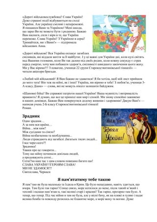 «Дорогі військовослужбовці! Слава Україні!
Дуже страшні події відбуваються на сході
України. Але українці сміливі і непереможні.
Я пишаюся Вами та Україною! Мені шкода,
що зараз Ви не можете бути з родиною. Бажаю
Вам наснаги, сили і віри в те, що Україна
переможе. Слава Україні! З Україною в серці!
Тримайтеся, ми з Вами!» — підтримала
військових Анна.
«Дорогі військові! Вся Україна оплакує загиблих
сміливців, які віддали життя за її майбутнє. І у ці важкі для України дні, коли кулі світять
над Вашими головами, коли Ви так далеко від своїх родин, коли кожну секунду є страх
перед смертю, хочу вам побажати здоров’я, сміливості швидшого закінчення цього жаху.
Ми у Вас віримо!!! З повагою, учениця 22 групи Старокостянтинівської гімназії» —
читали авіатори бригади.
«Любий мій військовий! Я Вам бажаю не здаватися! Я би хотіла, щоб мій лист прийшов
до мого тата! Він теж на війні, як і інші! Україна, ми віримо в тебе! З любов’ю, учениця 3-
А класу Діана» — слова, які не можуть нікого залишити байдужим.
«Шановні бійці! Ви справжні патріоти нашої України! Ваша мужність і витривалість
вражають! Я думаю, що все це принесе нам мир і спокій. Ми знову спокійно заживемо
в наших домівках. Бажаю Вам повернутися додому живими і здоровими! Дякую Вам!» —
написав учень 2-Б класу Старокостянтинівської гімназії
Роман.
Зрадник
Один зрадник…
А за ним вся країна…
Війна…між ким?
Між сусідами та сімєю?
Війна незбагненна та необдуманна...
Люди страждають від загибелі ,багатьох тисяч людей...
І все через кого?!
Зрадника!
Тяжки про це говорити...
Тому що війну починали декілька людей,
а продовжують сотні...
Сотні?на наш час з цим словом повязано багато що!
СЛАВА УКРАЇНІ!!!ГЕРОЯМ СЛАВА!
МИ НЕ ЗДАМОСЯ!!!
Святослава, Черкаси
Я пам’ятатиму тебе такою
Я пам’таю як була маленька та їздила в Крим. Це було нещодавно, навіть здається, що
вчора. Там було так гарно! Сонце сяяло, море котилося до мене, пісок такий м’який і
теплий і палаци пам’ятаю я, такі великі старі і красиві! Так гарно, прегарно там було. А
тепер, що тепер. Під час війни я там не була, але у вісні бачу, як на пляжі я гуляю і падає
велика бомба та повсюду розилось не блакитне море, а море жаху та вогню. Дуже
 