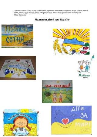 страшно стало! Хочу попрости і Россії, припини ллити своє страшне море! Сонце, хвилі,
пляж, пісок, куди все це ділось? Вернись будь ласка та Україно тою, якою була!
Юля, Чернігів
Малюнки дітей про Україну
 