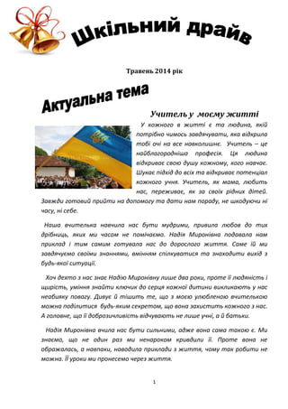 1
Травень 2014 рік
Учитель у моєму житті
У кожного в житті є та людина, якій
потрібно чимось завдячувати, яка відкрила
тобі очі на все навколишнє. Учитель – це
найблагородніша професія. Ця людина
відкриває свою душу кожному, кого навчає.
Шукає підхід до всіх та відкриває потенціал
кожного учня. Учитель, як мама, любить
нас, переживає, як за своїх рідних дітей.
Завжди готовий прийти на допомогу та дати нам пораду, не шкодуючи ні
часу, ні себе.
Наша вчителька навчила нас бути мудрими, привила любов до тих
дрібниць, яких ми часом не помічаємо. Надія Миронівна подавала нам
приклад і тим самим готувала нас до дорослого життя. Саме їй ми
завдячуємо своїми знаннями, вмінням спілкуватися та знаходити вихід з
будь-якої ситуації.
Хоч дехто з нас знає Надію Миронівну лише два роки, проте її людяність і
щирість, уміння знайти ключик до серця кожної дитини викликають у нас
неабияку повагу. Дивує й тішить те, що з моєю улюбленою вчителькою
можна поділитися будь-яким секретом, що вона захистить кожного з нас.
А головне, що її доброзичливість відчувають не лише учні, а й батьки.
Надія Миронівна вчила нас бути сильними, адже вона сама такою є. Ми
знаємо, що не один раз ми ненароком кривдили її. Проте вона не
ображалась, а навпаки, наводила приклади з життя, чому так робити не
можна. ЇЇ уроки ми пронесемо через життя.
 