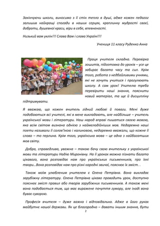 2
Закінчуючи школи, виносимо з її стін тепло в душі, адже кожен педагог
залишив найкращі спогади в наших серцях, краплинку мудрості своєї,
доброти, душевної краси, віри в себе, впевненості.
Низький вам уклін!!! Слава Вам і слава Україні!!!
Учениця 11 класу Руденко Анна
Праця учителя складна. Перевірка
зошитів, підготовка до уроків – усе це
забирає багато часу та сил. Крім
того, робота з недбайливими учнями,
які не хочуть учитися і прогулюють
школу. А сам урок! Учителю треба
перевірити наші знання, пояснити
новий матеріал, та ще й дисципліну
підтримувати.
Я вважаю, що кожен вчитель гідний любові й поваги. Мені дуже
подобаються всі учителі, які в мене викладають, але найбільше – учитель
української мови і літератури. Наш народ вправі пишатися своєю мовою,
яка всім світом визнана однією з наймелодійніших мов. Недаремно наші
поети називали її солов’їною і калиновою, недаремно вважали, що кожне її
слово – то перлина. Крім того, українська мова – це одна з найбагатших
мов світу.
Добра, справедлива, уважна – такою бачу свою вчительку з української
мови та літератури Надію Миронівну. На її уроках можна пізнати багато
цікавого, вона розповідає нам про українських письменників, про їхні
твори…Вона розповідає нам про різні народні звичаї, пояснює їх зміст. .
Також моїм улюбленим учителем є Олена Петрівна. Вона викладає
зарубіжну літературу. Олена Петрівна цікаво проводить урок, доступно
пояснює зміст правил або творів зарубіжних письменників. А також мені
вона подобається тим, що має виражене почуття гумору, але іноді вона
буває суворою.
Професія вчителя – дуже важка і відповідальна. Адже в його руках
майбутнє нашої держави. Як це благородно – давати іншим знання, бути
 