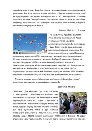 3
порадником і взірцем. Звичайно, далеко не кожний може стати справжнім
учителем. Але наші учителі – саме такі! Ми обіцяємо вам жити так, щоб
не було соромно при нагоді заглянути вам в очі. Перегортаючи останню
сторінку нашого безтурботного дитинства, дякуємо вам за терпіння,
доброту, вимогливість. Хай Бог дарує Вам багато років життя, творчого
натхнення та розумних дітей!!!
Киянець Юлія, уч. 11-В класу
На мою думку, професія вчителя –
дуже важка й відповідальна. Адже
вчитель, як лікар, не може
припускатися помилок, бо в його руках
– душі його учнів. За роки шкільного
життя найкращими вчителями для
мене стали всі, але я хочу відзначити
свою першу вчительку Лідію Іванівну, яка стала для мене другою мамою.
Це вона навчила мене писати і читати. Завдяки їй я навчився пізнавати
життя. На уроках з Лідією Іванівною нам було цікаво, ми завжди
дізнавались щось нове. Саме вона вражала нас емоційністю, інтересом та
ентузіазмом. Жодного разу вона не підвищила на нас голос. Добра,
справедлива, уважна – такою я бачу свою першу вчительку. Лідія Іванівна
терпляче пояснювала все, що нам, допитливим чомучкам, не зрозуміло.
Пізніше в нашому житті з’являться нові вчителі. Але любов першої
вчительки залишиться в нашому серці назавжди.
Костирко Микола
Учитель... Для багатьох це слово пов'язане
з незабутніми спогадами про чарівний світ
дитинства. Я пригадую, як багато років назад
переступила шкільний поріг. І сьогодні з
хвилюванням і вдячністю я згадую дорогу для
мене людину - першу вчительку Лідію Іванівну.
Це вона прийняла мене з рук батьків
маленькою дівчинкою в перший клас. Вона
завжди щиро раділа нашим маленьким перемогам і близько до серця
сприймала наші проблеми. Усе її тішило: гарно написана стрічка в зошиті,
 