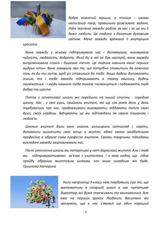 4
добре вивчений віршик, а пізніше - цікаво
написаний твір, правильно розв'язана задача.
Лідія Іванівна завжди раділа за нас і за це ми її
дуже любили. Це людина з багатим духовним
світом. Мене завжди вражала її внутрішня
красота.
Вона завжди у всьому підтримувала нас і допомагала, виховувала
чуйність, людяність, доброту. Який би в неї не був настрій, вона завжди
випромінювала спокій і душевне тепло. Ця людина навчила мене перших
мудрих істин. Вона говорила про те, що потрібно ставитись до кожного
так, як би ти хотів, щоб усі ставилися до тебе. Якщо будеш допомагати
іншим, то і тебе завжди підтримають в тяжку хвилину, будеш
посміхатися - і люди навколо тебе також посміхнуться і побажають тобі
добра та щастя.
Потім з початкової школи ми перейшли на інший ступінь - середню
школу. Нас , у свої руки, прийняли вчителі, які ще сім років день у день
турбувались про нас, продовжували виховувати, віддавати тепло своєї
душі, своїх сердець. Відчуваючи це ми відповідали їм своєю пошаною і
любов'ю.
Шкільні вчителі дали мені знання, розширили світогляд і, навіть,
допомогли визначити своє місце в житті, адже своєю майбутньою
професією я обрала саме професію вчителя. Своїми творчими підходами
викладачі завжди зацікавлювали нас.
Після закінчення школи ми потрапимо у світ дорослого життя. Але і тоді
ми підтримуватимемо зв'язок з учителями. І я маю надію, що гідно
пройду обраним життєвим шляхом, хоч яким складним він буде.
Гришкова Катерина
Коли наприкінці 9 класу нам повідомили про те, що
математику в старшій школі в нас читатиме
директор, всі дуже переживали та хвилювалися. Але
вже на перших уроках Людмили Василівни ми
зрозуміли, що в нас з’явився ще один хороший
 