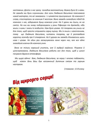 5
наставник. Дехто з нас зразу полюбив математику. Важко було їй з нами.
Не завжди ми були слухняними. Але коли Людмила Василівна пояснювала
новий матеріал, то всі замовкали і з цікавістю прислухалися до кожного її
слова, спостерігали за кожним її жестом. Вона завжди знаходила підхід до
кожного з нас, відкривала душу кожного учня. На її уроки ми йшли, як на
свято. На них ми знову подорожували у роки Піфагора та Архімеда, ніби
жили з ними і знали їх особисто. Нам було цікаво. Усі теореми ми учили не
для того, щоб просто отримати гарну оцінку. Ми їх вчили з захопленням,
тому що Людмила Василівна, читаючи теорему, ще й розповідала
коротку легенду про її створення. На її уроках ми завжди дізнавались щось
нове і цікаве. Не один раз засмучувалась вона через нас, але все одно
знаходила ключик до кожного учня.
Вона не тільки хороший учитель, але й мудрий керівник. Розумна й
цілеспрямована, Людмила Василівна робить все для того, щоб у школі
панувала дружня атмосфера.
Ми щиро вдячні Вам, Людмило Василівно, за науку і хочемо побажати,
щоб кожен день Ваш був наповнений дитячим сміхом та гарним
настроєм.
З повагою 11-В класу
 