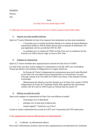DERRIEN
Thomas
TS2
Fiche
Les Etats Unis et le monde depuis 1945
I L’affirmation de la puissance des Etats Unis avec l’entrée en guerre froide (1945-1962)
1) Imposer son ordre mondial américan
Après la 2e Guerre Mondiale les Etats Unis imposent leur domination sur deux plan notamment.
- L’économie avec le système de Bretton-Woods et la création du Fonds Monétaire
International (FMI) en 1944 le dollars devient alors la monnaie du libéralisme. On
peut également citer les accords du GATT de 1947.
- La politique avec la création de l’ONU au Etats Unis avec la conférence de San
Francisco en 1945 et dont le siège se trouve à New York.
2) Endiguer le communisme
Après la 2e Guerre mondiale deux superpuissances naissent les Etats Unis et l’URSS.
Les Etats Unis vont alors vouloir endiguer le communisme et cela dès 1947 avec le présidents
Truman qui déclare cette politique d’endiguement au Congrès Américain.
- En Europe de l’Ouest l’endiguement du communisme passe par le plan Marshall
ou les Etats Unis vont aider les pays financièrement à ce reconstruire. Les pays
d’Europe centrale et de l’Est allier de l’URSS vont refuser. Cette initiative est donc
économique.
- Militairement des alliances vont être formées avec les Etats Unis comme l’OTAN
(Organisation du Traiter de l’Atlantique Nord). Mais également des intervention
comme celle de Corée en 1950-53 puis au Vietnam dans les années 70.
3) Diffuser un model de société
Après avoir endiguer le communisme les Etats Unis vont diffuser un model :
- économique avec le libéralisme
- politique avec la lutte pour la démocratie
- culturel appelé l’ ”Américan way of live”
Comme le montre exploitation des accords du GATT avec l’exportation des FTN américaines.
II Une superpuissance mise en difficulté dans un monde bipolaire
1) La détente : un affrontement indirect
Pour éviter l’affrontement nucléaire entre les deux superpuissances une diminution de l’armement
 