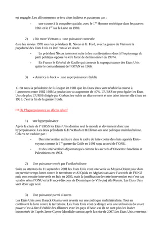 est engagée. Les affrontements se fera alors indirect et passerons par :
- une course à la conquête spatiale, avec le 1er Homme soviétique dans lespace en
1961 et le 1er sur la Lune en 1969.
2) « No more Vietnam » : une puissance contestée
dans les années 1970 sous les présidents R. Nixon et G. Ford, avec la guerre du Vietnam la
popularité des Etats Unis va être remise en doute.
- Le président Nixon justement suite à des manifestations dues à l’espionnage du
parti politique opposé va être forcé de démissionner en 19974.
- En France le Général de Gaulle qui conteste la superpuissance des Etats Unis
quitte le comandement de l’OTAN en 1966.
3) « América is back » : une superpuissance rétablie
C’est sous la présidence de R.Reagan en 1981 que les Etats Unis vont rétablir la course à
l’armement entre 1982 1988 la production va augmenter de 40%. L’URSS ne peut égaler les Etats
Unis de plus L’URSS dirigée par Gorbatchev subie un déarmement et une crise interne elle chute en
1991. c’est la fin de la guerre froide.
III De l’hyperpuissance au déclin relatif
1) une hyperpuissance
Après la chute de l’ URSS les Etats Unis domine seul le monde et deviennent donc une
hyperpuissance. Les deux présidents G.H.W.Bush et B.Clinton ont une politique multilatéraliste.
Cela va se traduire par :
- Des intervention militaire dans le cadre de lutte contre des états appelés Etats-
voyous comme la 1er guerre du Golfe en 1991 sous accord de l’ONU.
- Et des interventions diplomatiques comme les accords d’Olsoentre Israéliens et
Palestiniens en 1993.
2) Une puissance tentée par l’unilatéralisme
Suite au attentats du 11 septembre 2001 les Etats Unis vont intervenir au Moyen-Orient pour dans
un premier temps lutter contre le terrorisme et Al Qaïda en Afghanistan avec l’accords de l’ONU
puis vont ensuite intervenir en Irak en 2003, mais la justification de cette intervention est n’est pas
valable selon l’ONU et la France (discours de Dominique de Villepin) etla Russie. Les Etats Unis
vont donc agir seul.
3) Une puissance parmi d’autres
Les Etats Unis avec Barack Obama vont revenir sur une politique multilatéraliste. Tout en
continuent la lutte contre le terrorisme. Les Etats Unis vont ce diriger vers une utilisation du smart
power c’est à dire d’établir des alliances avec les pays d’Asie, car ils ne sont plus les leader
incontestés de l’après 2eme Guerre Mondiale surtout après la crise de 2007.Les Etats Unis reste tout
 