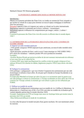 Marbach Clément TS3 Histoire-géographie
LA PUISSANCE AMERICAINE DANS LE MONDE DEPUIS 1945
Introduction :
Obama est le premier président des États-Unis a se rendre au sommet de l'Asie orientale ce
qui montre la volonté de ce pays pour dominer un nouvel espace stratégique et réaffirmer
ainsi leur puissance.
Puissance:capacité à faire et à imposer aux autres sa volonté sur la scène internationale.
Hard power:capacité à contraindre par la force ( militaire + économique).
Soft power:capacité à influencer les comportements par images ,valeurs...( culture +
politique).
Comment la puissance des États-Unis s'est elle exercée et affirmée dans le monde depuis
1945 ?
I/ L'AFFIRMATION DE LA PUISSANCE DES ETATS-UNIS AVEC L'ENTREE EN
GUERRE FROIDE
A/ Imposer un ordre mondial américain
- USA grands vainqueurs WWII imposent la pax américana, un nouvel ordre mondial selon
leurs volontés.
-Seule puissance, position de force :seuls à avoir l 'arme atomique en 1945 (URSS 1949) +
65% stock d'or mondiaux + industrie produit 50% de la production mondiale.
Exemples :
-Système Bretton-Woods qui permet au dollar de devenir monnaie internationale de référence
et son cours fixé sur la valeur de l'or.
-Création ONU pour régler pacifiquement les conflits et droit de peuple à disposer d’eux-
mêmes( Wilson).USA domine les débats, hégémonie jusqu'en 1950.(5 pays droits véto dont
USA)
B/ Endiguer le communisme
USA politique « endiguement » qui vise à limiter l’expansion du communisme par une aide
économique et militaire à leurs alliés. Ils ont peur qu'il s'étende en Europe Occidentale et au
moyen-Orient
Exemple:plan Marshall en Europe qui aide à les pays à se reconstruire après la guerre avec
une aide politique à refuser le communisme. L’Europe occidentale est alors alliée des USA au
contraire de l 'Europe centrale et orientale qui vont refuser ce plan car très influencée par
l'URSS.
C/ Diffuser un modèle de société
La doctrine de l'endiguement communique aussi un modèle de vie, il diffuse le libéralisme , la
démocratie et « l'american way of life ».Les USA sont alors un modèle de civilisation qu'ils
veulent répandre partout dans le monde (doctrine 1845)
Exemple:-Implantation de FTN en Europe mais aussi en Amérique latine qui montre toute la
puissance des USA au monde.
-films Hollywood diffusent le mode de vie américain.
La crise cuba fait passer le monde tout près d'une guerre nucléaire. On veut maintenant calmer
les tensions
 