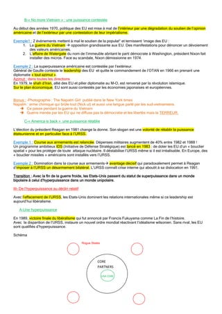 B-« No more Vietnam » : une puissance contestée
Au début des années 1970, politique des EU est mise à mal de l’intérieur par une dégradation du soutien de l’opinion
américaine et de l’extérieur par une contestation de leur impérialisme.
Exemple1 : 2 évènements mettent à mal le soutien de la populat° et ternissent ‘image des EU :
1. La guerre du Vietnam  opposition grandissante aux EU. Des manifestations pour dénoncer un dévoiement
des valeurs américaines.
2. L’affaire de Watergate du nom de l’immeuble abritant le parti démocrate à Washington, président Nixon fait
installer des micros. Face au scandale, Nixon démissionne en 1974.
Exemple 2 : La superpuissance américaine est contestée par l’extérieur.
Général de Gaulle conteste le leadership des EU et quitte le commandement de l’OTAN en 1966 en prenant une
diplomatie « tout azimut ».
Azimut : dans toutes les directions
En 1979, le shah d’Iran, allié des EU et pilier diplomatie au M-O, est renversé par la révolution islamique.
Sur le plan économique, EU sont aussi contestés par les économies japonaises et européennes.
Bonus : -Photographie : The Napalm Girl publié dans le New York times
Napalm : arme chimique qui brûle tout (Nick ut) et aussi une langue parlé par les sud-vietnamiens.
 Ce passe pendant la guerre du Vietnam
 Guerre menée par les EU qui ne diffuse pas la démocratie et les libertés mais la TERREUR.
C-« America is back » :une puissance rétablie
L’élection du président Reagan en 1981 change la donne. Son slogan est une volonté de rétablir la puissance
étatsunienne et en particulier face à l’URSS.
Exemple 1 : Course aux armements est relancée. Dépenses militaires augmentent de 40% entre 1982 et 1988 !
Un programme ambitieux IDS (Initiative de Défense Stratégique) est lancé en 1983 : de doter les EU d’un « bouclier
spatial » pour les protéger de toute attaque nucléaire. Il déstabilise l’URSS même si il est irréalisable. En Europe, des
« bouclier missiles » américains sont installés vers l’URSS.
Exemple 2 : Domination dans la course aux armements avantage décisif qui paradoxalement permet à Reagan
d’imposer à l’URSS un désarmement bilatéral. L’URSS connaît crise interne qui aboutit à sa dislocation en 1991.
Transition : Avec la fin de la guerre froide, les Etats-Unis passent du statut de superpuissance dans un monde
bipolaire à celui d’hyperpuissance dans un monde unipolaire.
III- De l’hyperpuissance au déclin relatif
Avec l’effacement de l’URSS, les Etats-Unis dominent les relations internationales même si ce leadership est
aujourd’hui libéralisme.
A-Une hyperpuissance
En 1989, victoire finale du libéralisme qui fut annoncé par Francis Fukuyama comme La Fin de l’histoire.
Avec la disparition de l’URSS, instaure un nouvel ordre mondial réactivant l’idéalisme wilsonien. Sans rival, les EU
sont qualifiés d’hyperpuissance.
Schéma
Rogue States
CORE
PARTNERS
USA CORE
 