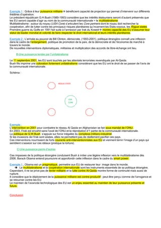 Exemple 1 : Grâce à leur puissance militaire bénéficient capacité de projection qui permet d’intervenir sur différents
théâtres d’opération.
Le président républicain G.H.Bush (1989-1993) considère que les intérêts étatsuniens seront d’autant préservés que
les EU seront capable d’agir au nom de la communauté internationale = le multilatéralisme
Multilatéralisme : autour du noyau (USA Core) s’articulent les Core partners dont le noyau doit rechercher la
coopération, afin de lutter contre les principaux risques planétaires qu’incarnent les Etats-voyous, les Rogue states.
Première guerre du Golfe en 1991 fait suite à l’annexion par Irak du Koweit montre capacité des EU d’assumer leur
statut de leader mondial et volonté de faire respecter le droit international et leurs intérêts planétaires.
Exemple 2 : L’arrivée au pouvoir de Bill Clinton, démocrate, (1993-2001), politique étrangère connaît une inflexion
dans le cadre de l’enlargement, politique de promotion de la paix, de la démocratie et de l’économie de marché à
travers le monde.
De nouvelles interventions diplomatiques, militaires et multiplication des accords de libre-échange ont lieu.
B-Une puissance tentée par l’unilatéralisme
Le 11 septembre 2001, les EU sont touchés par les attentats terroristes revendiqués par Al-Qaida.
Bush fils imprime une coloration fortement unilatéralisme considérant que les EU ont le droit de se passer de l’avis de
la communauté internationale.
Schéma :
Exemple :
L’intervention en 2001 pour combattre le réseau Al Qaida en Afghanistan se fait sous mandat de l’ONU.
En 2003, l’Irak est envahit sans l’aval de l’ONU et la réprobation d’1 partie de la communauté internationale.
La politique de G.W.Bush s’appuie sur force inégalée du complexe-militaro-industriel.
Si les invasions de l’Irak sont aisées, elles ne permettent pas de réellement pacifier ces pays.
Ces interventions nourrissent de forts courants anti-interventionnistes aux EU et viennent ternir l’image d’un pays qui
semblent s’asseoir sur ces idéaux (pratique la torture).
C-Une puissance parmi d’autres
Ces impasses de la politique étrangère conduisent Bush à initier une légère inflexion vers le multilatéralisme dès
2006. Barack Obama entend poursuivre et approfondir cette inflexion dans le cadre du smart power.
Exemple 1 : Obama est un pragmatique, permettre aux EU de restaurer leur image dans le monde.
 Le multilatéralisme et la coopération internationale sont les instruments essentiels de sa politique étrangère.
Cependant, il ne se prive pas de levier militaire et la lutte contre Al-Qaida montre forme de continuité mais aussi de
rupture.
Il considère que le déploiement de la puissance militaire est contre-productif : peut être perçu comme de l’arrogance et
se retourner contre les EU.
Le maintien de l’avancée technologique des EU est un enjeu essentiel au maintien de leur puissance présente et
future.
Conclusion
USA
CORE
ROGUE STATE
 