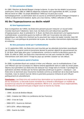 C) Une puissance rétablie
En 1981 l’élection de Ronald Reagan change la donne. Il a pour but de rétablir la puissance
américaine. Entre 1982 et 1988 les dépenses militaires sont augmentées de 40%. Le projet
IDS est lancé en 1983. Ce projet déstabilise l’URSS qui ne peut plus suivre
technologiquement. La domination dans la course au armement permet à Reagan d’imposer a
l’URSS un désarmement bilatéral. Après une crise interne, l’URSS s’effondre en 1991.
III) De l’hyperpuissance au déclin relatif
A) Une hyperpuissance
Avec la disparition de l’URSS, les Etats-Unis pensent pouvoir instaurer un nouvel ordre
mondial réactivant l’idéalisme. Sans rival, les Etats-Unis sont désormais qualifiés
d’hyperpuissance. Avec le président G. H. Bush, les Etats-Unis deviennent une hyperpuissance
multilatéraliste. La première guerre du Golfe en 1991 est l’incarnation de cette vision
géopolitique. Les Etats-Unis montrent qu’ils assument leur statut de leader mondial. Avec Bill
Clinton, il y a une politique de promotion de la paix, de nouvelles interventions diplomatiques
et militaires.
B) Une puissance tenté par l’unilatéralisme
Le 11 septembre 2001, les Etats-Unis sont touchés par les attentats terroristes revendiqués
par Al-Qaïda. La guerre contre le terrorisme devient le premier objectif du gouvernement du
G. W. Bush. Bush opte alors pour l’unilateralisme, comme le montre la deuxième guerre du
Golfe. En effet en 2003, les Etats-Unis interviennent en Irak sans mandat de l’ONU. Ces
interventions vont alors ternir l’image du pays qui semble s’asseoir sur ses idéaux.
C) Une puissance parmi d’autres
En 2006, le président Bush est conduit à initier une inflexion, vers le multilatéralisme. C’est
une inflexion que son successeur B. Obama entend approfondir dans le cadre du smart power.
Obama veut permettre aux Etats-Unis de restaurer leur image dans le monde. Il privilégie les
opérations secrètes menées par les forces spéciales plutôt que la guerre « classique ». Les
Etats-Unis ne dominent plus l’économie mondiale comme au lendemain de la Seconde Guerre
mondiale, mais ils restent tout de même la première puissance militaire et sont influant
politiquement et culturellement.
Conclusion : Les Etats-Unis ont construit leur domination sur la puissance et le dynamisme
de leur économie. La Seconde Guerre mondiale les a amenés à développer un modèle de
puissance qui assume son leadership planétaire. Même si ils assument leurs responsabilités,
les Etats-Unis ne parviennent pas à réguler seuls la marche du monde.
Chronologie :
- 1944 : Accord de Bretton-Woods
- 1945 : Création de l’ONU à la conférence de San Francisco
- 1962 : Crise de Cuba
- 1960-1973 : Guerre du Vietnam
- 1973-1974 : Affaire Watergate
- 1991 : Guerre du Golfe
 