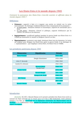 Les Etats-Unis et le monde depuis 1945
Comment la puissance des Etats-Unis s’est-elle exercée et affirmée dans le
monde depuis 1945 ?
Définitions
 Puissance : capacité à faire et à imposer aux autres sa volonté sur la scène
internationale. On distingue traditionnellement deux composantes de la puissance :
 Le hard power : domaines militaire et économique, capacité de contraindre par a
force
 Le soft power : domaines culturel et politique, capacité d’influencer par la
culture, les valeurs et les discours.
 Superpuissance : qualificatif appliqué pendant la guerre froide aux Etats-Unis et à
l’URSS qui dominaient le monde en dirigeant chacun un bloc.
 Hyperpuissance : puissance sans égale, dominant dans tous les domaines. Le terme
est employé pour désigner les Etats-Unis après la guerre froide. Il se distingue de
« superpuissance » qui s’applique à deux Etats, les Etats-Unis et l’URSS.
Les présidents américains depuis 1945
Démocrates Républicains Période
Harry Truman 1945-1952
Dwight Eisenhower 1952-1960
John F. Kennedy 1960-1963
Lindon B. Johnson 1963-1968
Richard Nixon
Gerald Ford
1968-1974
Jimmy Carter 1976-1980
Ronald Reagan 1981-1989
George H.W. Bush 1988-1993
Bill Clinton 1992-2000
George W. Bush 2001-2009
Barack Obama 2008-
Introduction
(Accroche) En 2011, Barack Obama est le premier président des Etats-Unis invité au
sommet de l’Asie orientale qui se réunit pour la 6e fois à Bali (Indonésie). Cette présence
marque à la fois un recentrage de la diplomatie américaine du Moyen-Orient vers le
Pacifique et la réaffirmation d’une volonté de puissance et de domination sur un nouvel
espace stratégique.
 