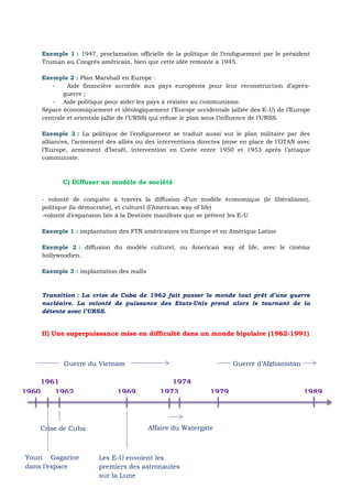 Exemple 1 : 1947, proclamation officielle de la politique de l’endiguement par le président
Truman au Congrès américain, bien que cette idée remonte à 1945.
Exemple 2 : Plan Marshall en Europe :
- Aide financière accordée aux pays européens pour leur reconstruction d’après-
guerre ;
- Aide politique pour aider les pays à résister au communisme.
Sépare économiquement et idéologiquement l’Europe occidentale (alliée des E-U) de l’Europe
centrale et orientale (allie de l’URSS) qui refuse le plan sous l’influence de l’URSS.
Exemple 3 : La politique de l’endiguement se traduit aussi sur le plan militaire par des
alliances, l’armement des alliés ou des interventions directes (mise en place de l’OTAN avec
l’Europe, armement d’Israël, intervention en Corée entre 1950 et 1953 après l’attaque
communiste.
C) Diffuser un modèle de société
- volonté de conquête à travers la diffusion d’un modèle économique (le libéralisme),
politique (la démocratie), et culturel (l’American way of life)
-volonté d’expansion liée à la Destinée manifeste que se prêtent les E-U
Exemple 1 : implantation des FTN américaines en Europe et en Amérique Latine
Exemple 2 : diffusion du modèle culturel, ou American way of life, avec le cinéma
hollywoodien.
Exemple 3 : implantation des malls
Transition : La crise de Cuba de 1962 fait passer le monde tout prêt d’une guerre
nucléaire. La volonté de puissance des Etats-Unis prend alors le tournant de la
détente avec l’URSS.
II) Une superpuissance mise en difficulté dans un monde bipolaire (1962-1991)
1960 1962 1969 1973 1979 1989
1961 1974
Guerre du Vietnam Guerre d’Afghanistan
Affaire du WatergateCrise de Cuba
Youri Gagarine
dans l’espace
Les E-U envoient les
premiers des astronautes
sur la Lune
 