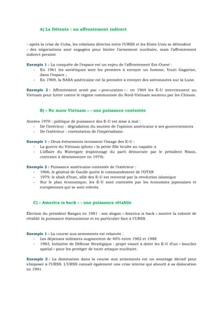 A) La Détente : un affrontement indirect
- après la crise de Cuba, les relations directes entre l’URSS et les Etats-Unis se détendent
- des négociations sont engagées pour limiter l’armement nucléaire, mais l’affrontement
indirect persiste
La conquête de l’espace est un enjeu de l’affrontement Est-Ouest :Exemple 1 :
- En 1961 les soviétiques sont les premiers à envoyer un homme, Youri Gagarine,
dans l’espace ;
- En 1969, la NASA américaine est la première à envoyer des astronautes sur la Lune.
Affrontement armé par « procuration » : en 1964 les E-U interviennent auExemple 2 :
Vietnam pour lutter contre le régime communiste du Nord-Vietnam soutenu par les Chinois.
B) « No more Vietnam » : une puissance contestée
Années 1970 : politique de puissance des E-U est mise à mal :
- De l’intérieur : dégradation du soutien de l’opinion américaine à ses gouvernements
- De l’extérieur : contestation de l’impérialisme.
Deux évènements ternissent l’image des E-U :Exemple 1 :
- La guerre du Vietnam (photo « la petite fille brulée au napalm »)
- L’affaire du Watergate (espionnage du parti démocrate par le président Nixon,
contraint à démissionner en 1974).
Puissance américaine contestée de l’extérieur :Exemple 2 :
- 1966, le général de Gaulle quitte le commandement de l’OTAN
- 1979, le shah d’Iran, allié des E-U est renversé par la révolution islamique
- Sur le plan économique, les E-U sont contestés par les économies japonaises et
européennes qui se sont relevés.
C) « America is back » : une puissance rétablie
Élection du président Raegan en 1981 : son slogan « America is back » montre la volonté de
rétablir la puissance étatsunienne et en particulier face à l’URSS.
La course aux armements est relancée :Exemple 1 :
- Les dépenses militaires augmentent de 40% entre 1982 et 1988
- 1983, Initiative de Défense Stratégique : projet visant à doter les E-U d’un « bouclier
spatial » pour les protéger de toute attaque nucléaire.
La domination dans la course aux armements est un avantage décisif pourExemple 2 :
s’imposer à l’URSS. L’URSS connait également une crise interne qui aboutit à sa dislocation
en 1991.
 
