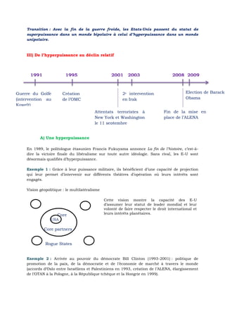 Transition : Avec la fin de la guerre froide, les Etats-Unis passent du statut de
superpuissance dans un monde bipolaire à celui d’hyperpuissance dans un monde
unipolaire.
III) De l’hyperpuissance au déclin relatif
A) Une hyperpuissance
En 1989, le politologue étasunien Francis Fukuyama annonce La fin de l’histoire, c’est-à-
dire la victoire finale du libéralisme sur toute autre idéologie. Sans rival, les E-U sont
désormais qualifiés d’hyperpuissance.
Grâce à leur puissance militaire, ils bénéficient d’une capacité de projectionExemple 1 :
qui leur permet d’intervenir sur différents théâtres d’opération où leurs intérêts sont
engagés.
Vision géopolitique : le multilatéralisme
Core
USA
Core partners
Rogue States
Cette vision montre la capacité des E-U
d’assumer leur statut de leader mondial et leur
volonté de faire respecter le droit international et
leurs intérêts planétaires.
Arrivée au pouvoir du démocrate Bill Clinton (1993-2001) : politique deExemple 2 :
promotion de la paix, de la démocratie et de l’économie de marché à travers le monde
(accords d’Oslo entre Israéliens et Palestiniens en 1993, création de l’ALENA, élargissement
de l’OTAN à la Pologne, à la République tchèque et la Hongrie en 1999).
1991 1995 2001 2003 2008 2009
Guerre du Golfe
(intervention au
Koweït)
Création
de l’OMC
2e intervention
en Irak
Attentats terroristes à
New York et Washington
le 11 septembre
Election de Barack
Obama
Fin de la mise en
place de l’ALENA
 