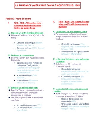 LA PUISSANCE AMERICAINE DANS LE MONDE DEPUIS 1945
Partie A : Fiche de cours
I. 1945 – 1962 : Affirmation de la
puissance des Etats-Unis avec
l’entrée en guerre froide
A) Imposer un ordre mondial américain
 Idée de « Pax Americana » (position de
force)
 Domaine économique (Bretton-
Woods, FMI, GATT)
 Domaine politique (ONU, Conseil
de sécurité)
B) Endiguer le communisme
 Doctrine Truman (déf) + justification des
Etats-Unis
 2 peurs auxquelles remédie la
politique de l’endiguement
(Alliance entre Soviétiques +
Expansion soviétique. vers
l’Ouest et le Sud)
 Volet économique (Plan
Marshall)
 Volet militaire (Alliances +
interventions directes)
C) Diffuser un modèle de société
 Doctrine Truman = rempart américain +
conquête (diffusion d’un modèle
économique et politique)
 Volonté d’expansion liée à la Destinée
manifeste
 Un modèle économique (FTN)
 Un modèle culturel (American
Way of Life)
II. 1962 – 1991 : Une superpuissance
mise en difficulté dans un monde
bipolaire
A) La Détente : un affrontement direct
 Persistance de l‘affrontement indirect
malgré Détente installée suite à la crise
de Cuba
 Conquête de l’espace (Youri
Gagarine, 1961 // astronautes sur
la Lune, 1969)
 Affrontements par « procuration »
(Vietnam + Afghanistan)
B) « No more Vietnam » : une puissance
contestée
 Début années 70 : politique de
puissance rejetée
 Contestations internes
(dégradation du soutien de la pop
à son gouvernement)
 Contestations externes (de
l’impérialisme américain –
moyens diplomatiques et
économiques)
C) « America is back » : une puissance
rétablie
 1981 : Reagan élu – Volonté rétablir la
puissance américaine (cf : slogan)
 Relance de la course aux
armements (IDS)
 Une course gagnée, un avantage
décisif (désarmement imposé par
Reagan + 1991)
 