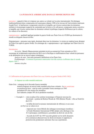 LA PUISSANCE AMERICAINE DANS LE MONDE DEPUIS 1945
puissance : capacité à faire et à imposer aux autres sa volonté sur la scène internationale. On distingue
traditionnellement deux composantes de la puissance (depuis 1990 et les travaux de l'universitaire américain
Joseph Nye) : le hard power, composante coercitive et tangible, qui s'exerce surtout dans les domaines
militaire et économique (capacité de contraindre par la force), et le soft power, composante moins coercitive
et tangible, qui s'exerce surtout dans les domaines culturel et politique (capacité d'influencer par la culture,
les valeurs et les discours).
superpuissance : qualitatif appliqué pendant la guerre froide aux États-Unis et à l'URSS qui dominaient le
monde en dirigeant chacun un bloc.
Hyperpuisance : puissance sans égale, dominant dans tous les domaines. Le terme est employé pour désigner
les États-Unis après la guerre froide. Il se distingue de « superpuissance » qui s'applique aux États-Unis et à
l'URSS.
Introduction
Accroche : Barack Obama premier président invité au sommet de l'Asie orientale en 2011 :
recentrage de la diplomatie américaine du M.O vers le Pacifique et réaffirmation d'une volonté de puissance
et de domination sur un nouvel espace stratégique.
Analyse du sujet : lien entre puissance (définition) et les États-Unis.
Problématique : Comment la puissance américaine s'est elle exercée et affirmée dans le monde
depuis 1945 ?
Annonce du plan
I/ L'affirmation de la puissance des États-Unis avec l'entrée en guerre froide (1945-1962)
A- Imposer un ordre mondial américain
Etats-Unis : vainqueur de la Seconde Guerre mondiale
tentent d'imposer un nouvel ordre mondial selon leurs volontés : la pax americana
en position de force : sont les seuls à posséder l'arme atomique en 1945
possèdent 65% des stocks d'or mondiaux
leur industrie compte 50% de la prodution mondiale
○ Exemple 1 : - mise en place d'un système économique et financier nouveau les
favorisant : système de Bretton-Woods de 1944 (Bretton Woods : ville au Nord-Est
des E.U)
- le dollar devient la monnaie internationale de référence et son cours
est fixé sur sa valeur en or
- imposent une vision libérale des échanges économiques mondiaux :
le Fonds Monétaire International (FMI) adopte cette idéologie et les
E.U (principaux contributeurs) y possèdent un droit de veto de fait.
- Accords du GATT de 1947 (accords général sur les tarifs douaniers
et le commerce) abaissent tous les droits de douane et supprime la
protection des producteurs nationaux face aux exportateurs.
 