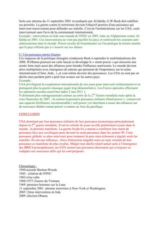 Suite aux attentas du 11 septembre 2001 revendiqués par Al-Qaïda, G.W.Bush doit redéfinir
ses priorités. La guerre contre le terrorisme devient l'objectif premier d'une puissance qui
intervient massivement pour défendre ses intérêts. C'est de l'unilatéralisme car les USA, seuls
interviennent sans l'avis de la communauté internationale.
Exemple : intervention en Irak sans manda de l'ONU en 2003, lutte en Afghanistan contre Al-
Qaïda en 2001. Ces interventions ne vont pas pacifier les pays et renforcent les courants anti-
américanisme dans le monde .Prison secrète de Guantánamo ou l'on pratique la torture montre
que le pays n'hésite pas à s’asseoir sur ses idéaux.
C/ Une puissance parmi d'autres
Ces impasses de la politique étrangère conduisent Bush à reprendre le multilatéralisme dès
2006. B.Obama poursuit sur cette lancée et développe le « smart power » qui nécessite une
armée forte mais aussi des alliances pour étendre l'influence américaine. Le monde devient
alors multipolaire avec émergence de nations qui prennent de l'importance sur la scène
internationale (Chine ,Inde...) ,et vont même devenir des puissances. Les USA ne sont pas en
déclin mais perdent petit a petit leur avance sur les autres pays.
Exemple :
USA privilégient la coopération internationale de nos jours pour intervenir militairement et ne
pratiquent plus la guerre classique jugée trop démonstrative. Les Forces spéciales effectuent
les opération secrètes (mort ben laden 2 mai 2011 ).
N dominent plus outrageusement comme au sortir de la 2nd
Guerre mondiale mais après la
crise financière de 2007 , ils restent la première puissance militaire (Hard power ) , conservent
une capacité d'influence incontournable ( soft power ) et cherchent a nouer des alliances sur
de nouveaux théâtre (smart power ) comme en Asie du pacifique.
CONCLUSION
USA dominent par leur puissance militaire de leur puissance économique principalement
depuis la 2nd
guerre mondiale. Il ont la volonté de jouer un rôle prééminent à jouer dans le
monde , la destinée manifeste. La guerre froide les a amené a confirmer leur statut de
puissance face aux soviétiques pour devenir la seule puissance dans les années 90. Cette
puissance globale va alors intervenir pour instaurer la paix mais échouent a réguler seuls les
marchés. Ils ont une influence , force d'attraction inégalée mais un rejet virulent de leur
puissance ce manifeste de plus en plus. Malgré leur déclin relatif actuel suite à l’émergence
des BRICS principalement ,les USA restent une puissance dominante qui a toujours su
s'adapter aux nouveaux défis qui lui sont proposés.
Chronologie :
1944:accords Bretton-Woods
1945 : création de l'ONU
1962:crise cuba
1960-1973 :Guerre du Vietnam
1969 :premiers hommes sur la Lune
11 septembre 2001 :attentas terroristes à New-York et Washington.
2003 :2ème intervention en Irak.
2009 :élection Obama
 