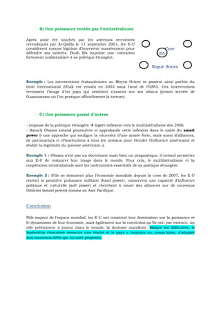 B) Une puissance tentée par l’unilatéralisme
Après avoir été touchés par les attentats terroristes
revendiqués par Al-Qaïda le 11 septembre 2001, les E-U
considèrent comme légitime d’intervenir massivement pour
défendre ses intérêts. Bush fils imprime une coloration
fortement unilatéraliste à sa politique étrangère.
Core
USA
Rogue States
Les interventions étatsuniennes au Moyen Orient se passent ainsi parfois duExemple :
droit international (l’Irak est envahi en 2003 sans l’aval de l’ONU). Ces interventions
ternissent l’image d’un pays qui semblent s’asseoir sur ses idéaux (prison secrète de
Guantanamo où l’on pratique officiellement la torture).
C) Une puissance parmi d’autres
- impasse de la politique étrangère  légère inflexion vers le multilatéralisme dès 2006.
- Barack Obama entend poursuivre et approfondir cette inflexion dans le cadre du smart
power (« une approche qui souligne la nécessité d’une armée forte, mais aussi d’alliances,
de partenariats et d’institutions à tous les niveaux pour étendre l’influence américaine et
établir la légitimité du pouvoir américain »).
Obama n’est pas un doctrinaire mais bien un pragmatique, il entend permettreExemple 1 :
aux E-U de restaurer leur image dans le monde. Pour cela, le multilatéralisme et la
coopération internationale sont les instruments essentiels de sa politique étrangère.
S’ils ne dominent plus l’économie mondiale depuis la crise de 2007, les E-UExemple 2 :
restent la première puissance militaire (hard power), conservent une capacité d’influence
politique et culturelle (soft power) et cherchent à nouer des alliances sur de nouveaux
théâtres (smart power) comme en Asie Pacifique.
Conclusion
Pôle majeur de l’espace mondial, les E-U ont construit leur domination sur la puissance et
le dynamisme de leur économie, mais également sur la conviction qu’ils ont, par essence, un
rôle prééminent à joueur dans le monde, la destinée manifeste. Malgré les difficultés, le
leadership étasunien demeure une réalité et le pays a toujours su, jusqu’alors, s’adapter
aux nouveaux défis qui lui sont proposés.
 