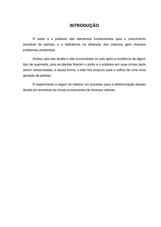 INTRODUÇÃO
O sódio e o potássio são elementos fundamentais para o crescimento
saudável de plantas, e a deficiência na obtenção dos mesmos gera diversos
problemas ambientais.
Ambos sais são álcalis e são encontrados no solo após a incidência de algum
tipo de queimada, pois as plantas liberam o sódio e o potássio em suas cinzas após
serem carbonizadas, e dessa forma, o solo fica propício para o cultivo de uma nova
geração de plantas.
O experimento a seguir irá realizar um processo para a determinação desses
álcalis em amostras de cinzas provenientes de diversos setores.
 