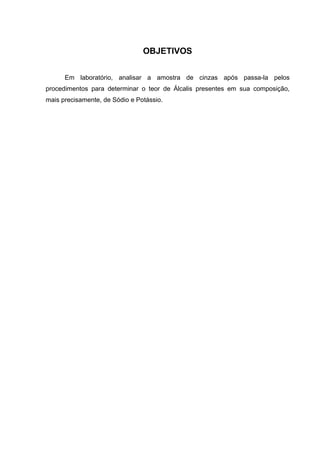 OBJETIVOS
Em laboratório, analisar a amostra de cinzas após passa-la pelos
procedimentos para determinar o teor de Álcalis presentes em sua composição,
mais precisamente, de Sódio e Potássio.
 