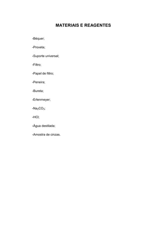 MATERIAIS E REAGENTES
-Béquer;
-Proveta;
-Suporte universal;
-Filtro;
-Papel de filtro;
-Peneira;
-Bureta;
-Erlenmeyer;
-Na2CO3;
-HCl;
-Água destilada;
-Amostra de cinzas.
 