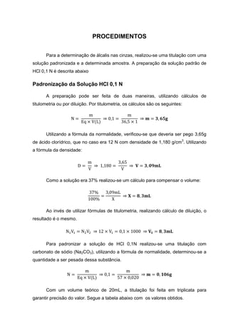 PROCEDIMENTOS
Para a determinação de álcalis nas cinzas, realizou-se uma titulação com uma
solução padronizada e a determinada amostra. A preparação da solução padrão de
HCl 0,1 N é descrita abaixo
Padronização da Solução HCl 0,1 N
A preparação pode ser feita de duas maneiras, utilizando cálculos de
titulometria ou por diluição. Por titulometria, os cálculos são os seguintes:
N =
m
Eq × V(L)
⇒ 0,1 =
m
36,5 × 1
⇒ = ,
Utilizando a fórmula da normalidade, verificou-se que deveria ser pego 3,65g
de ácido clorídrico, que no caso era 12 N com densidade de 1,180 g/cm3
. Utilizando
a fórmula da densidade:
D =
m
V
⇒ 1,180 =
3,65
V
⇒ = ,
Como a solução era 37% realizou-se um cálculo para compensar o volume:
37%
100%
=
3,09mL
X
⇒ = ,
Ao invés de utilizar fórmulas de titulometria, realizando cálculo de diluição, o
resultado é o mesmo.
N V = N V ⇒ 12 × V = 0,1 × 1000 ⇒ = ,
Para padronizar a solução de HCl 0,1N realizou-se uma titulação com
carbonato de sódio (Na2CO3), utilizando a fórmula de normalidade, determinou-se a
quantidade a ser pesada dessa substância.
N =
m
Eq × V(L)
⇒ 0,1 =
m
57 × 0,020
⇒ = ,
Com um volume teórico de 20mL, a titulação foi feita em triplicata para
garantir precisão do valor. Segue a tabela abaixo com os valores obtidos.
 
