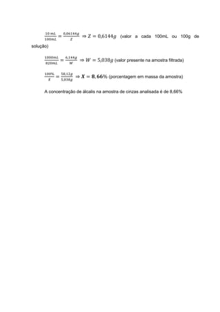 =
,
⇒ = 0,6144 (valor a cada 100mL ou 100g de
solução)
=
,
⇒ = 5,038 (valor presente na amostra filtrada)
%
=
,
,
⇒ = , % (porcentagem em massa da amostra)
A concentração de álcalis na amostra de cinzas analisada é de 8,66%
 