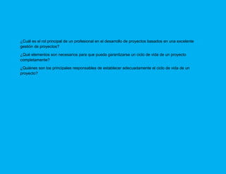 ¿Cuál es el rol principal de un profesional en el desarrollo de proyectos basados en una excelente
gestión de proyectos?
¿Qué elementos son necesarios para que pueda garantizarse un ciclo de vida de un proyecto
completamente?
¿Quiénes son los principales responsables de establecer adecuadamente el ciclo de vida de un
proyecto?