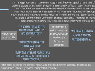 "I am a big proponent of homework assignments between appointments and of
working toward goals."When a session is emotiona...