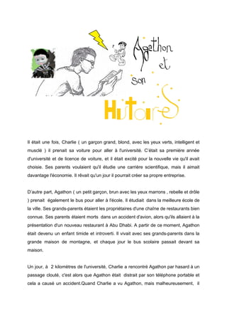 Il était une fois, Charlie ( un garçon grand, blond, avec les yeux verts, intelligent et
musclé ) il prenait sa voiture pour aller à l'université. C’était sa première année
d'université et de licence de voiture, et il était excité pour la nouvelle vie qu'il avait
choisie. Ses parents voulaient qu'il étudie une carrière scientifique, mais il aimait
davantage l'économie. Il rêvait qu'un jour il pourrait créer sa propre entreprise.
D’autre part, Agathon ( un petit garçon, brun avec les yeux marrons , rebelle et drôle
) prenait également le bus pour aller à l'école. Il étudiait dans la meilleure école de
la ville. Ses grands-parents étaient les propriétaires d'une chaîne de restaurants bien
connue. Ses parents étaient morts dans un accident d'avion, alors qu'ils allaient à la
présentation d'un nouveau restaurant à Abu Dhabi. A partir de ce moment, Agathon
était devenu un enfant timide et introverti. Il vivait avec ses grands-parents dans la
grande maison de montagne, et chaque jour le bus scolaire passait devant sa
maison.
Un jour, à 2 kilomètres de l'université, Charlie a rencontré Agathon par hasard à un
passage clouté, c'est alors que Agathon était distrait par son téléphone portable et
cela a causé un accident.Quand Charlie a vu Agathon, mais malheureusement, il
 