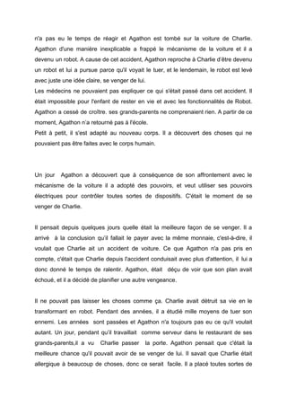 n'a pas eu le temps de réagir et Agathon est tombé sur la voiture de Charlie.
Agathon d'une manière inexplicable a frappé le mécanisme de la voiture et il a
devenu un robot. A cause de cet accident, Agathon reproche à Charlie d’être devenu
un robot et lui a pursue parce qu'il voyait le tuer, et le lendemain, le robot est levé
avec juste une idée claire, se venger de lui.
Les médecins ne pouvaient pas expliquer ce qui s'était passé dans cet accident. Il
était impossible pour l'enfant de rester en vie et avec les fonctionnalités de Robot.
Agathon a cessé de croître. ses grands-parents ne comprenaient rien. A partir de ce
moment, Agathon n’a retourné pas à l'école.
Petit à petit, il s'est adapté au nouveau corps. Il a découvert des choses qui ne
pouvaient pas être faites avec le corps humain.
Un jour Agathon a découvert que à conséquence de son affrontement avec le
mécanisme de la voiture il a adopté des pouvoirs, et veut utiliser ses pouvoirs
électriques pour contrôler toutes sortes de dispositifs. C'était le moment de se
venger de Charlie.
Il pensait depuis quelques jours quelle était la meilleure façon de se venger. Il a
arrivé à la conclusion qu’il fallait le payer avec la même monnaie, c'est-à-dire, il
voulait que Charlie ait un accident de voiture. Ce que Agathon n'a pas pris en
compte, c'était que Charlie depuis l'accident conduisait avec plus d'attention, il lui a
donc donné le temps de ralentir. Agathon, était déçu de voir que son plan avait
échoué, et il a décidé de planifier une autre vengeance.
Il ne pouvait pas laisser les choses comme ça. Charlie avait détruit sa vie en le
transformant en robot. Pendant des années, il a étudié mille moyens de tuer son
ennemi. Les années sont passées et Agathon n'a toujours pas eu ce qu'il voulait
autant. Un jour, pendant qu’il travaillait comme serveur dans le restaurant de ses
grands-parents,il a vu Charlie passer la porte. Agathon pensait que c'était la
meilleure chance qu'il pouvait avoir de se venger de lui. Il savait que Charlie était
allergique à beaucoup de choses, donc ce serait facile. Il a placé toutes sortes de
 