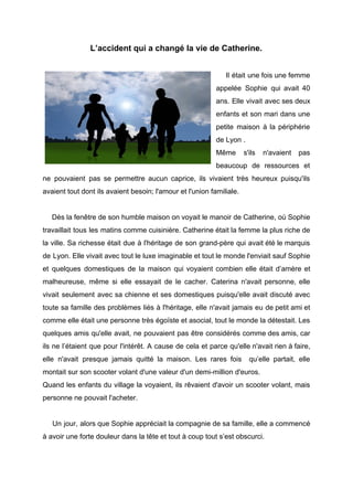 L’accident qui a changé la vie de Catherine.
Il était une fois une femme
appelée Sophie qui avait 40
ans. Elle vivait avec ses deux
enfants et son mari dans une
petite maison à la périphérie
de Lyon .
Même s'ils n'avaient pas
beaucoup de ressources et
ne pouvaient pas se permettre aucun caprice, ils vivaient très heureux puisqu'ils
avaient tout dont ils avaient besoin; l'amour et l'union familiale.
Dès la fenêtre de son humble maison on voyait le manoir de Catherine, où Sophie
travaillait tous les matins comme cuisinière. Catherine était la femme la plus riche de
la ville. Sa richesse était due à l'héritage de son grand-père qui avait été le marquis
de Lyon. Elle vivait avec tout le luxe imaginable et tout le monde l'enviait sauf Sophie
et quelques domestiques de la maison qui voyaient combien elle était d’amère et
malheureuse, même si elle essayait de le cacher. Caterina n'avait personne, elle
vivait seulement avec sa chienne et ses domestiques puisqu'elle avait discuté avec
toute sa famille des problèmes liés à l'héritage, elle n'avait jamais eu de petit ami et
comme elle était une personne très égoïste et asocial, tout le monde la détestait. Les
quelques amis qu'elle avait, ne pouvaient pas être considérés comme des amis, car
ils ne l’étaient que pour l'intérêt. A cause de cela et parce qu'elle n'avait rien à faire,
elle n'avait presque jamais quitté la maison. Les rares fois qu’elle partait, elle
montait sur son scooter volant d'une valeur d'un demi-million d'euros.
Quand les enfants du village la voyaient, ils rêvaient d'avoir un scooter volant, mais
personne ne pouvait l'acheter.
Un jour, alors que Sophie appréciait la compagnie de sa famille, elle a commencé
à avoir une forte douleur dans la tête et tout à coup tout s’est obscurci.
 