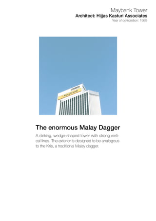 Astriking,wedge-shapedtowerwithstrongverti-
callines.Theexteriorisdesignedtobeanalogous
totheKris,atraditionalMalaydagger.
TheenormousMalayDagger
Yearofcompletion:1989
Architect:HijjasKasturiAssociates
MaybankTower
 