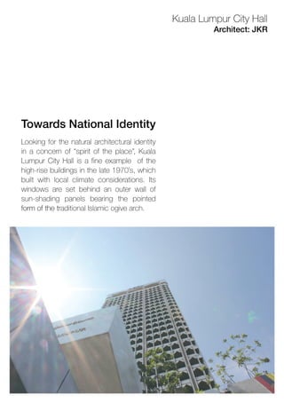 Lookingforthenaturalarchitecturalidentity
inaconcernof“spiritoftheplace”,Kuala
LumpurCityHallisafineexample ofthe
high-risebuildingsinthelate1970’s,which
builtwithlocalclimateconsiderations.Its
windowsaresetbehindanouterwallof
sun-shading panels bearing the pointed
formofthetformofthetraditionalIslamicogivearch.
TowardsNationalIdentity
Architect:JKR
KualaLumpurCityHall
 