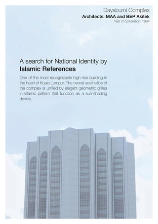 Oneofthemostrecognizablehigh-risebuildingin
theheartofKualaLumpur.Theoverallaestheticsof
thecomplexisunifiedbyelegantgeometricgrilles
inIslamicpatternthatfunctionasasun-shading
device.
AsearchforNationalIdentityby
IslamicReferences
Yearofcompletion:1984
Architects:MAAandBEPAkitek
DayabumiComplex
 