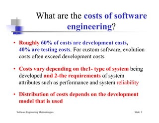 What are the costs of software
engineering?
• Roughly 60% of costs are development costs,
40% are testing costs. For custom software, evolution
costs often exceed development costs
Software Engineering Methodologies Slide 9
• Costs vary depending on the1- type of system being
developed and 2-the requirements of system
attributes such as performance and system reliability
• Distribution of costs depends on the development
model that is used
 