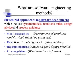 What are software engineering
methods?
Structured approaches to software development
which include system models, notations, rules, design
advice and process guidance
Software Engineering Methodologies Slide 10
• Model descriptions (Descriptions of graphical
models which should be produced)
• Rules (Constraints applied to system models)
• Recommendations (Advice on good design practice)
• Process guidance (What activities to follow)
 